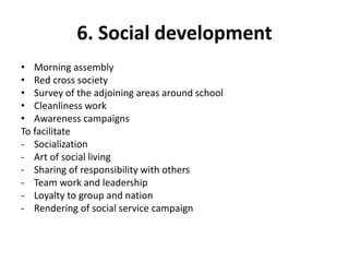 6. Social development
• Morning assembly
• Red cross society
• Survey of the adjoining areas around school
• Cleanliness work
• Awareness campaigns
To facilitate
- Socialization
- Art of social living
- Sharing of responsibility with others
- Team work and leadership
- Loyalty to group and nation
- Rendering of social service campaign
 
