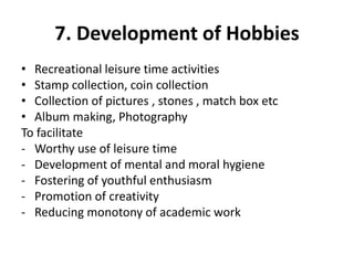 7. Development of Hobbies
• Recreational leisure time activities
• Stamp collection, coin collection
• Collection of pictures , stones , match box etc
• Album making, Photography
To facilitate
- Worthy use of leisure time
- Development of mental and moral hygiene
- Fostering of youthful enthusiasm
- Promotion of creativity
- Reducing monotony of academic work
 