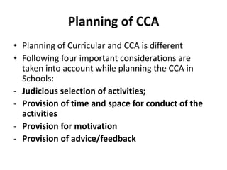 Planning of CCA
• Planning of Curricular and CCA is different
• Following four important considerations are
taken into account while planning the CCA in
Schools:
- Judicious selection of activities;
- Provision of time and space for conduct of the
activities
- Provision for motivation
- Provision of advice/feedback
 