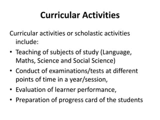 Curricular Activities
Curricular activities or scholastic activities
include:
• Teaching of subjects of study (Language,
Maths, Science and Social Science)
• Conduct of examinations/tests at different
points of time in a year/session,
• Evaluation of learner performance,
• Preparation of progress card of the students
 