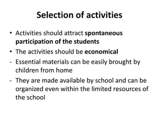 Selection of activities
• Activities should attract spontaneous
participation of the students
• The activities should be economical
- Essential materials can be easily brought by
children from home
- They are made available by school and can be
organized even within the limited resources of
the school
 