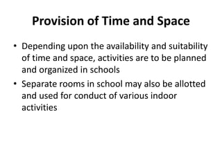 Provision of Time and Space
• Depending upon the availability and suitability
of time and space, activities are to be planned
and organized in schools
• Separate rooms in school may also be allotted
and used for conduct of various indoor
activities
 