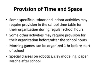 Provision of Time and Space
• Some specific outdoor and indoor activities may
require provision in the school time table for
their organization during regular school hours
• Some other activities may require provision for
their organization before/after the school hours
- Morning games can be organized 1 hr before start
of school
- Special classes on robotics, clay modeling, paper
Mache after school
 