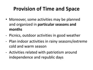 Provision of Time and Space
• Moreover, some activities may be planned
and organized in particular seasons and
months
- Picnics, outdoor activities in good weather
- Plan indoor activities in rainy seasons/extreme
cold and warm season
- Activities related with patriotism around
independence and republic days
 