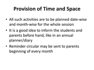 Provision of Time and Space
• All such activities are to be planned date-wise
and month-wise for the whole session
• It is a good idea to inform the students and
parents before hand, like in an annual
planner/diary
• Reminder circular may be sent to parents
beginning of every month
 