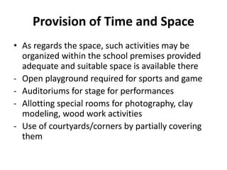 Provision of Time and Space
• As regards the space, such activities may be
organized within the school premises provided
adequate and suitable space is available there
- Open playground required for sports and game
- Auditoriums for stage for performances
- Allotting special rooms for photography, clay
modeling, wood work activities
- Use of courtyards/corners by partially covering
them
 