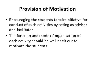 Provision of Motivation
• Encouraging the students to take initiative for
conduct of such activities by acting as advisor
and facilitator
• The function and mode of organization of
each activity should be well-spelt out to
motivate the students
 