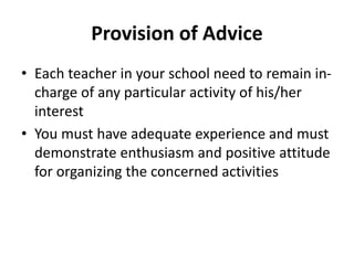 Provision of Advice
• Each teacher in your school need to remain in-
charge of any particular activity of his/her
interest
• You must have adequate experience and must
demonstrate enthusiasm and positive attitude
for organizing the concerned activities
 