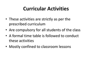 Curricular Activities
• These activities are strictly as per the
prescribed curriculum
• Are compulsory for all students of the class
• A formal time table is followed to conduct
these activities
• Mostly confined to classroom lessons
 