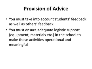 Provision of Advice
• You must take into account students’ feedback
as well as others’ feedback
• You must ensure adequate logistic support
(equipment, materials etc.) in the school to
make these activities operational and
meaningful
 