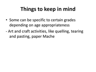 Things to keep in mind
• Some can be specific to certain grades
depending on age appropriateness
- Art and craft activities, like quelling, tearing
and pasting, paper Mache
 