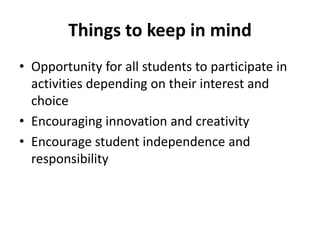Things to keep in mind
• Opportunity for all students to participate in
activities depending on their interest and
choice
• Encouraging innovation and creativity
• Encourage student independence and
responsibility
 