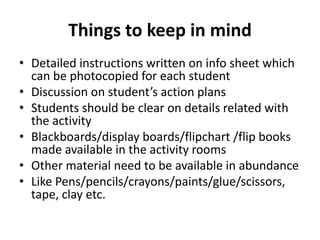 Things to keep in mind
• Detailed instructions written on info sheet which
can be photocopied for each student
• Discussion on student’s action plans
• Students should be clear on details related with
the activity
• Blackboards/display boards/flipchart /flip books
made available in the activity rooms
• Other material need to be available in abundance
• Like Pens/pencils/crayons/paints/glue/scissors,
tape, clay etc.
 