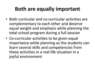 Both are equally important
• Both curricular and co-curricular activities are
complementary to each other and deserve
equal weight and emphasis while planning the
total school program during a full session
• Co-curricular activities to be given equal
importance while planning as the students can
learn several skills and competencies from
these activities in a real life situation in a
joyful environment
 