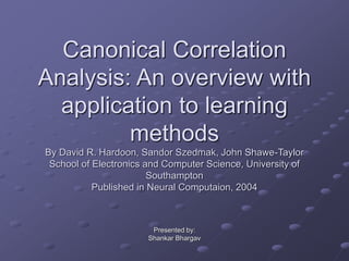 Canonical Correlation
Analysis: An overview with
application to learning
methods
By David R. Hardoon, Sandor Szedmak, John Shawe-Taylor
School of Electronics and Computer Science, University of
Southampton
Published in Neural Computaion, 2004
Presented by:
Shankar Bhargav
 