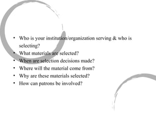 Who is your institution/organization serving & who is selecting? What materials are selected? When are selection decisions made? Where will the material come from? Why are these materials selected? How can patrons be involved? 
