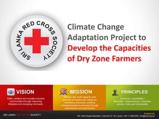 SRI LANKA RED CROSS SOCIETY
Climate Change
Adaptation Project to
Develop the Capacities
of Dry Zone Farmers
Contact Us
104, Dharmapala Mawatha, Colombo 07, Sri Lanka | +94 11 2691095 | info@redcross.lk
MISSION
Reduce risk, build capacity and
promote principles and values by
mobilizing resources, creating
universal access to services through
volunteerism and partnership
VISION
Safer, resilient and socially inclusive
communities through improving
lifestyles and changing mind-sets.
PRINCIPLES
Humanity | Impartiality |
Neutrality Independence | Voluntary
service Unity and Universality
 