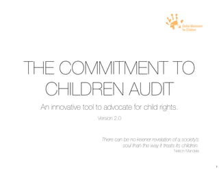!




THE COMMITMENT TO
  CHILDREN AUDIT
 An innovative tool to advocate for child rights.
                    Version 2.0



                      There can be no keener revelation of a society’s
                               soul than the way it treats its children.
                                                           Nelson Mandela



                                                                            1
 