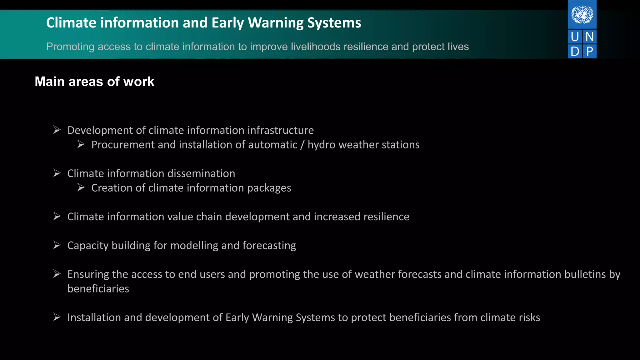 Climate information and Early Warning Systems
Promoting access to climate information to improve livelihoods resilience and protect lives
Main areas of work
 Development of climate information infrastructure
 Procurement and installation of automatic / hydro weather stations
 Climate information dissemination
 Creation of climate information packages
 Climate information value chain development and increased resilience
 Capacity building for modelling and forecasting
 Ensuring the access to end users and promoting the use of weather forecasts and climate information bulletins by
beneficiaries
 Installation and development of Early Warning Systems to protect beneficiaries from climate risks
 
