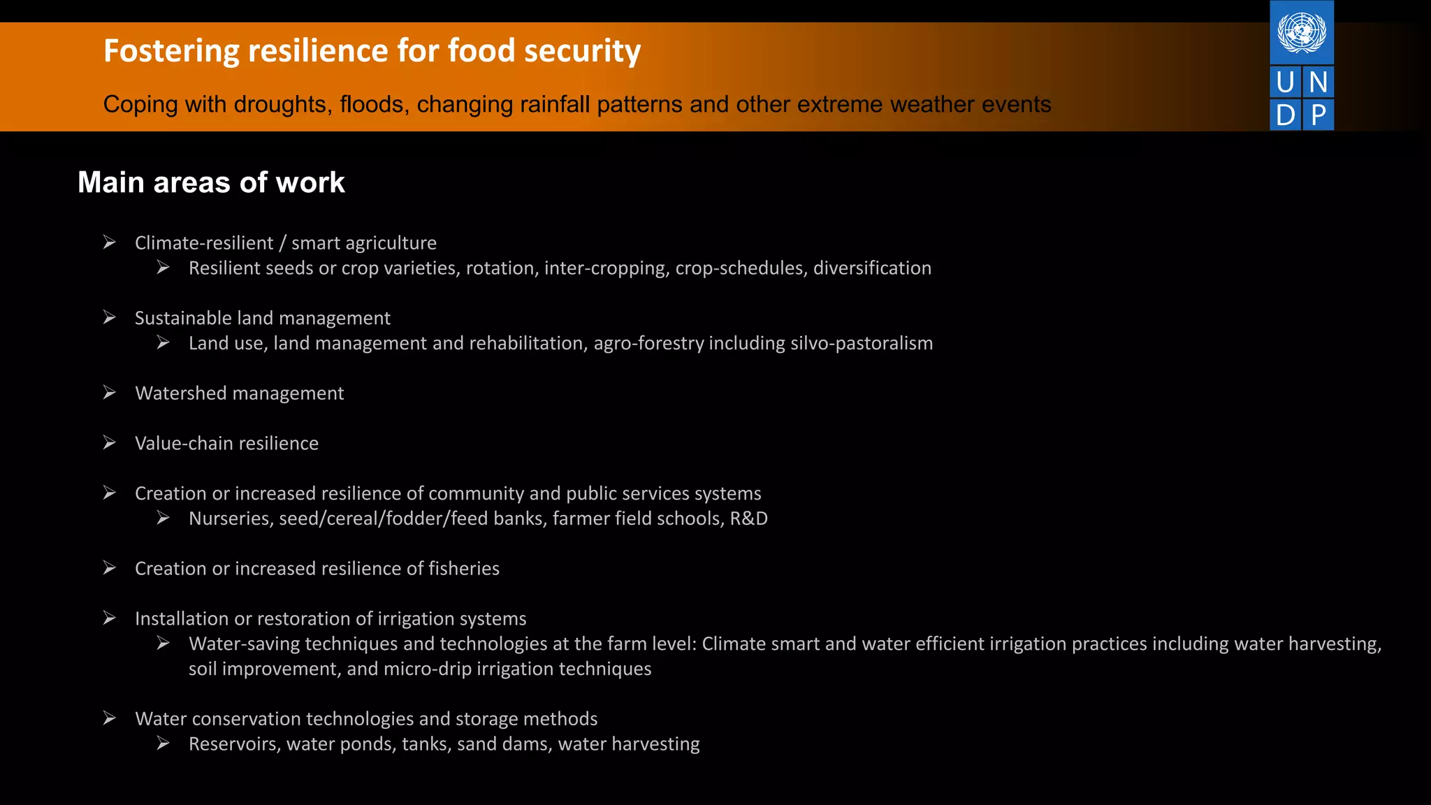 Fostering resilience for food security
Coping with droughts, floods, changing rainfall patterns and other extreme weather events
Main areas of work
 Climate-resilient / smart agriculture
 Resilient seeds or crop varieties, rotation, inter-cropping, crop-schedules, diversification
 Sustainable land management
 Land use, land management and rehabilitation, agro-forestry including silvo-pastoralism
 Watershed management
 Value-chain resilience
 Creation or increased resilience of community and public services systems
 Nurseries, seed/cereal/fodder/feed banks, farmer field schools, R&D
 Creation or increased resilience of fisheries
 Installation or restoration of irrigation systems
 Water-saving techniques and technologies at the farm level: Climate smart and water efficient irrigation practices including water harvesting,
soil improvement, and micro‐drip irrigation techniques
 Water conservation technologies and storage methods
 Reservoirs, water ponds, tanks, sand dams, water harvesting
 