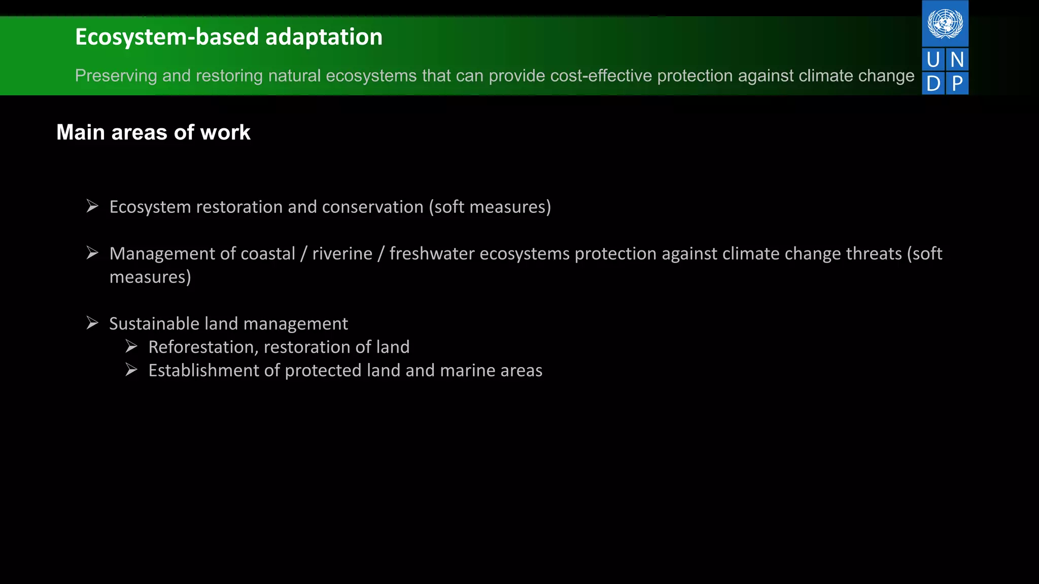 Ecosystem-based adaptation
Preserving and restoring natural ecosystems that can provide cost-effective protection against climate change
Main areas of work
 Ecosystem restoration and conservation (soft measures)
 Management of coastal / riverine / freshwater ecosystems protection against climate change threats (soft
measures)
 Sustainable land management
 Reforestation, restoration of land
 Establishment of protected land and marine areas
 