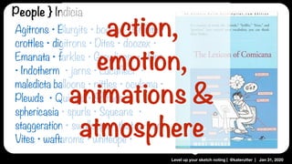 Level up your sketch noting | @katerutter | Jan 31, 2020
Agitrons • Blurgits • boozex • Briffits •
crottles • digitrons • Dites • doozex •
Emanata • farkles • Grawlixes • Hites
• Indotherm • jarns • Lucaflect •
maledicta balloons • nittles • oculama •
Plewds • Quimps • Solrads •
sphericasia • spurls • Squeans •
staggeration • swalloops • that-a-tron •
Vites • waftaroms • whiteope •
People } Indicia
action,
emotion,
animations &
atmosphere
 
