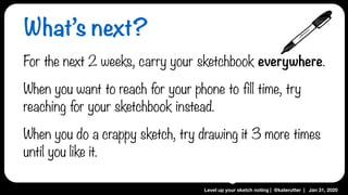 Level up your sketch noting | @katerutter | Jan 31, 2020
What’s next?
For the next 2 weeks, carry your sketchbook everywhere.
When you want to reach for your phone to fill time, try
reaching for your sketchbook instead.
When you do a crappy sketch, try drawing it 3 more times
until you like it.
 