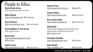 Level up your sketch noting | @katerutter | Jan 31, 2020
Sketchnote Army 
http://sketchnotearmy.com/
Mike Rohde
http://rohdesign.com @rhodesign
Sunni Brown
http://sunnibrown.com @sunnibrown
David Sibbet @ the Grove
http://grove.com
Dave Gray
http://www.davegrayinfo.com
@davegray
Sacha Chua
http://sachachua.com @sachachua
Alexis Finch
http://graphitemind.com @agentﬁn
Austin Kleon
http://austinkleon.com @austinkleon
Eva Lotta-Lamm
http://www.evalotta.net @evalottchen
Doug Neil
http://www.thegraphicrecorder.com/
http://www.verbaltovisual.com/
@douglaspneill
Christina Wodtke
http://eleganthack.com @cwodke
Kate Rutter
http://intelleto.com @katerutter
People to follow
 