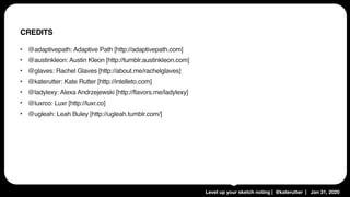 Level up your sketch noting | @katerutter | Jan 31, 2020
‣ @adaptivepath: Adaptive Path [http://adaptivepath.com]
‣ @austinkleon: Austin Kleon [http://tumblr.austinkleon.com]
‣ @glaves: Rachel Glaves [http://about.me/rachelglaves]
‣ @katerutter: Kate Rutter [http://intelleto.com]
‣ @ladylexy: Alexa Andrzejewski [http://flavors.me/ladylexy]
‣ @luxrco: Luxr [http://luxr.co]
‣ @ugleah: Leah Buley [http://ugleah.tumblr.com/]
CREDITS
 