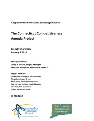  

 

A report by the Connecticut Technology Council 

 

The Connecticut Competitiveness Agenda 
Project 
 

Executive Summary  
December 17, 2010 
 
 
Principal authors: 
Casey R. Pickett, Project Manager 
Matthew Nemerson, President & CEO CTC 
 
Project Advisors: 
Chris Kalish, GE Edgelab, CTC Chairman 
Tony Allen, Impact Group 
Kevin Burns, Precision Combustion 
Paul Hermes, Covidien Surgical Devices 
Ira Yellen, First Experience  
More to come. 
 
© CTC 2010 
 

                                                   
 