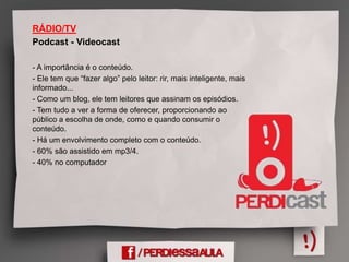 RÁDIO/TV
Podcast - Videocast
- A importância é o conteúdo.
- Ele tem que “fazer algo” pelo leitor: rir, mais inteligente, mais
informado...
- Como um blog, ele tem leitores que assinam os episódios.
- Tem tudo a ver a forma de oferecer, proporcionando ao
público a escolha de onde, como e quando consumir o
conteúdo.
- Há um envolvimento completo com o conteúdo.
- 60% são assistido em mp3/4.
- 40% no computador
 