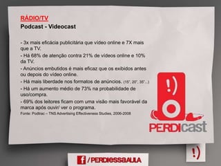 RÁDIO/TV
Podcast - Videocast
- 3x mais eficácia publicitária que vídeo online e 7X mais
que a TV.
- Há 68% de atenção contra 21% de vídeos online e 10%
da TV.
- Anúncios embutidos é mais eficaz que os exibidos antes
ou depois do vídeo online.
- Há mais liberdade nos formatos de anúncios. (15”, 20”, 35”...)
- Há um aumento médio de 73% na probabilidade de
uso/compra.
- 69% dos leitores ficam com uma visão mais favorável da
marca após ouvir/ ver o programa.
Fonte: Podtrac – TNS Advertising Effectiveness Studies, 2006-2008
 