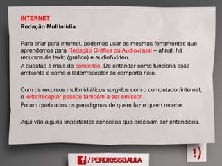 INTERNET
Redação Multimídia
Para criar para internet, podemos usar as mesmas ferramentas que
aprendemos para Redação Gráfica ou Audiovisual – afinal, há
recursos de texto (gráfico) e audio&vídeo.
A questão é mais de conceitos. De entender como funciona esse
ambiente e como o leitor/receptor se comporta nele.
Com os recursos multimidiáticos surgidos com o computador/internet,
o leitor/receptor passou também a ser emissor.
Foram quebrados os paradigmas de quem faz e quem recebe.
Aqui vão alguns importantes conceitos que precisam ser entendidos.
 