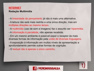 INTERNET
Redação Multimídia
- A linearidade de pensamento já não é mais uma alternativa.
- A leitura não está mais restrita a uma única direção, mas em
múltiplas direções ao mesmo tempo.
- A multimídia (uso de som e imagens) faz o assunto ser hipermídia.
- A informação é percebida, não apenas recebida.
- Em um mesmo ambiente é possível expor o receptor às mais
diversas formas de informação pela união de diversas linguagens.
- A exposição à informação em muitos níveis de apresentação e
aprofundamento permite outras formas de cognição.
- O textual não é apenas o único caminho.
 