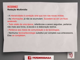 INTERNET
Redação Multimídia
- A interatividade é condição sine qua non nas novas mídias.
- As informações já não se acumulam. Sucedem-se em um fluxo
acelerado.
- Todo relato de uma época, referências a serem seguidas, pertence
não mais aos livros, à escola e à elaboração teórica.
- Pertence aos meios de comunicação e às tecnologias.
- Nenhuma técnica/tecnologia substitui por completo sua antecessora.
Elas se completam.
 