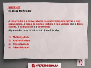 INTERNET
Redação Multimídia
A Hipermídia é a convergência de multimídias interativas e não-
sequenciais, a fusão de signos verbais e não-verbais com o texto
escrito, o audiovisual e a informática.
Algumas das características da Hipermídia são:
1) Multiplicidade
2) Acessibilidade
3) Conectividade
4) Interatividade
 