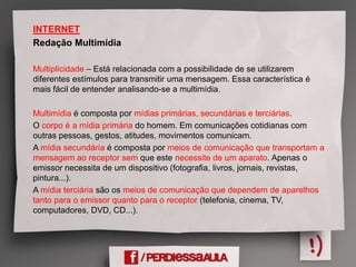 INTERNET
Redação Multimídia
Multiplicidade – Está relacionada com a possibilidade de se utilizarem
diferentes estímulos para transmitir uma mensagem. Essa característica é
mais fácil de entender analisando-se a multimídia.
Multimídia é composta por mídias primárias, secundárias e terciárias.
O corpo é a mídia primária do homem. Em comunicações cotidianas com
outras pessoas, gestos, atitudes, movimentos comunicam.
A mídia secundária é composta por meios de comunicação que transportam a
mensagem ao receptor sem que este necessite de um aparato. Apenas o
emissor necessita de um dispositivo (fotografia, livros, jornais, revistas,
pintura...).
A mídia terciária são os meios de comunicação que dependem de aparelhos
tanto para o emissor quanto para o receptor (telefonia, cinema, TV,
computadores, DVD, CD...).
 