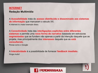 INTERNET
Redação Multimídia
A Acessibilidade trata do acesso distribuído e disseminado aos sistemas
de informação que marcaram o século XX.
A internet é o maior exemplo disso.
A Conectividade trata das interligações explícitas entre diferentes
sistemas e permite uma nova forma de narrativa baseada em estruturas
segmentadas que se fundem não apenas a partir da intenção daquele que as
projeta, mas principalmente dos interesses daquele que as está
consultando.
Pense como o Google
A Interatividade é a possibilidade de fornecer feedback imediato.
Xinga muito!
 