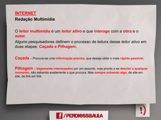 INTERNET
Redação Multimídia
O leitor multimídia é um leitor ativo e que interage com a obra e o
autor.
Alguns pesquisadores definem o processo de leitura desse leitor ativo em
duas etapas: Caçada e Pilhagem.
Caçada – Procura-se uma informação precisa, que deseja obter o mais rápido possível.
Pilhagem – Vagamente interessados por um assunto, mas pronto a se desviar a qualquer
momento, não sabendo exatamente o que procura. Mas sempre achando algo, de site em
site, de link em link.
 