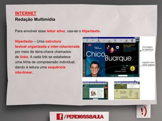 INTERNET
Redação Multimídia
Para envolver esse leitor ativo, usa-se o Hipertexto.
Hipertexto – Uma estrutura
textual organizada e inter-relacionada
por meio de itens-chave chamados
de links. A cada link se estabelece
uma linha de compreensão individual,
dando à leitura uma sequência
não-linear.
 