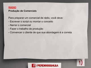 RÁDIO
Produção de Comerciais
Para preparar um comercial de rádio, você deve:
- Escrever o script ou montar o conceito
- Narrar o comercial
- Fazer o trabalho de produção
- Convencer o cliente de que sua abordagem é a correta
 