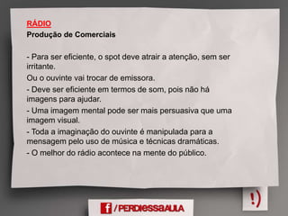 RÁDIO
Produção de Comerciais
- Para ser eficiente, o spot deve atrair a atenção, sem ser
irritante.
Ou o ouvinte vai trocar de emissora.
- Deve ser eficiente em termos de som, pois não há
imagens para ajudar.
- Uma imagem mental pode ser mais persuasiva que uma
imagem visual.
- Toda a imaginação do ouvinte é manipulada para a
mensagem pelo uso de música e técnicas dramáticas.
- O melhor do rádio acontece na mente do público.
 