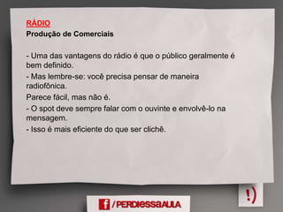 RÁDIO
Produção de Comerciais
- Uma das vantagens do rádio é que o público geralmente é
bem definido.
- Mas lembre-se: você precisa pensar de maneira
radiofônica.
Parece fácil, mas não é.
- O spot deve sempre falar com o ouvinte e envolvê-lo na
mensagem.
- Isso é mais eficiente do que ser clichê.
 