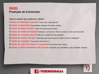RÁDIO
Produção de Comerciais
Alguns apelos que podemos utilizar:
1) Apelo à realização pessoal “Tudo o que você pode ser”
2) Apelo à autoridade Especialistas, pessoas influentes, artistas...
3) Apelo ao efeito dominó “Cada vez mais pessoas estão...”
4) Apelo ao medo de rejeição Destaca o ruim de não “estar na moda” ou não usar tal produto
5) Apelo ao sucesso sexual Efeito Axe. Cuidado pra não ofender!
6) Apelo ao reforço do ego “Você sabe que esse produto é melhor porque é inteligente”
7) Apelo ao prestígio “Você pode. Você merece.”
8) Apelo ao valor intrínseco e à qualidade O produto vale o preço
9) Apelo a outros liberadores de emoção Saudade, laços familiares, culpa, lealdade, tradição...
 
