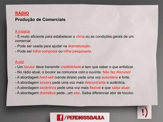 RÁDIO
Produção de Comerciais
A música
- É muito eficiente para estabelecer o clima ou as condições gerais de um
comercial
- Pode ser usada para ajudar na dramatização.
- Pode ser trilha composta ou trilha pesquisada.
A voz
- Um locutor deve transmitir credibilidade e tem que saber o que enfatizar.
- No rádio atual, o locutor se comunica com o ouvinte. Não faz discurso!
- A abordagem hard-sell (venda direta) pede uma voz autoritária e forte.
- A abordagem sincera pede uma voz mais descontraída e autêntica.
- A abordagem excêntrica pede uma voz mais flexivel e que saiba atuar.
- A abordagem dramática pede...um ator. Saiba diferenciar ator de locutor.
 