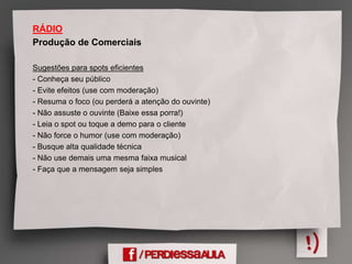RÁDIO
Produção de Comerciais
Sugestões para spots eficientes
- Conheça seu público
- Evite efeitos (use com moderação)
- Resuma o foco (ou perderá a atenção do ouvinte)
- Não assuste o ouvinte (Baixe essa porra!)
- Leia o spot ou toque a demo para o cliente
- Não force o humor (use com moderação)
- Busque alta qualidade técnica
- Não use demais uma mesma faixa musical
- Faça que a mensagem seja simples
 