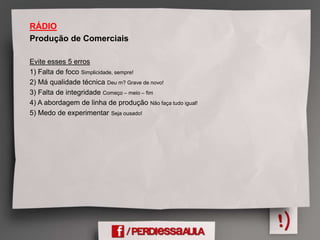 RÁDIO
Produção de Comerciais
Evite esses 5 erros
1) Falta de foco Simplicidade, sempre!
2) Má qualidade técnica Deu m? Grave de novo!
3) Falta de integridade Começo – meio – fim
4) A abordagem de linha de produção Não faça tudo igual!
5) Medo de experimentar Seja ousado!
 