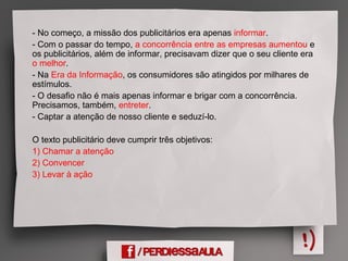 - No começo, a missão dos publicitários era apenas informar.
- Com o passar do tempo, a concorrência entre as empresas aumentou e
os publicitários, além de informar, precisavam dizer que o seu cliente era
o melhor.
- Na Era da Informação, os consumidores são atingidos por milhares de
estímulos.
- O desafio não é mais apenas informar e brigar com a concorrência.
Precisamos, também, entreter.
- Captar a atenção de nosso cliente e seduzí-lo.
O texto publicitário deve cumprir três objetivos:
1) Chamar a atenção
2) Convencer
3) Levar à ação
 