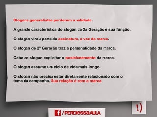 Slogans generalistas perderam a validade.
A grande característica do slogan da 2a Geração é sua função.
O slogan virou parte da assinatura, a voz da marca.
O slogan de 2ª Geração traz a personalidade da marca.
Cabe ao slogan explicitar o posicionamento da marca.
O slogan assume um ciclo de vida mais longo.
O slogan não precisa estar diretamente relacionado com o
tema da campanha. Sua relação é com a marca.
 