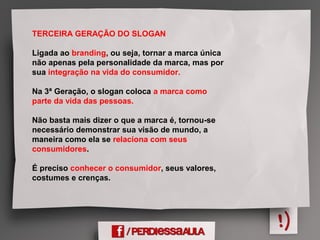 TERCEIRA GERAÇÃO DO SLOGAN
Ligada ao branding, ou seja, tornar a marca única
não apenas pela personalidade da marca, mas por
sua integração na vida do consumidor.
Na 3ª Geração, o slogan coloca a marca como
parte da vida das pessoas.
Não basta mais dizer o que a marca é, tornou-se
necessário demonstrar sua visão de mundo, a
maneira como ela se relaciona com seus
consumidores.
É preciso conhecer o consumidor, seus valores,
costumes e crenças.
 